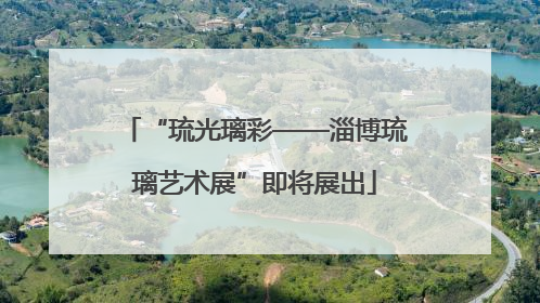 “琉光璃彩——淄博琉璃艺术展”即将展出