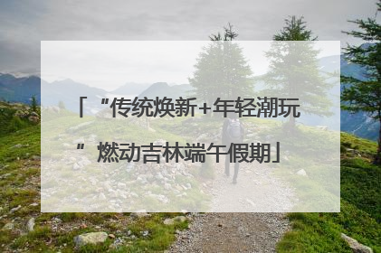 “传统焕新+年轻潮玩”燃动吉林端午假期