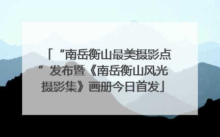 “南岳衡山最美摄影点”发布暨《南岳衡山风光摄影集》画册今日首发