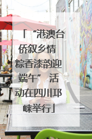 “港澳台侨叙乡情 粽香漆韵迎端午” 活动在四川邛崃举行