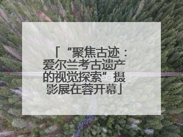 “聚焦古迹：爱尔兰考古遗产的视觉探索”摄影展在蓉开幕