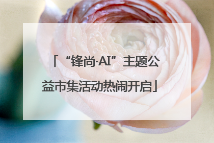 “锋尚·AI”主题公益市集活动热闹开启
