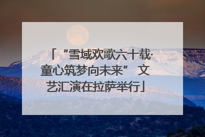 “雪域欢歌六十载·童心筑梦向未来” 文艺汇演在拉萨举行
