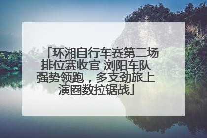 环湘自行车赛第二场排位赛收官 浏阳车队强势领跑，多支劲旅上演圈数拉锯战
