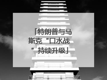 特朗普与马斯克“口水战”持续升级