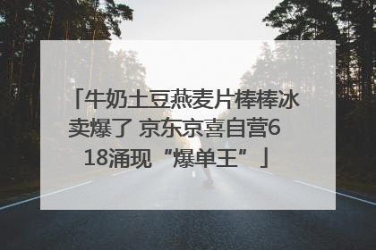 牛奶土豆燕麦片棒棒冰卖爆了 京东京喜自营618涌现“爆单王”