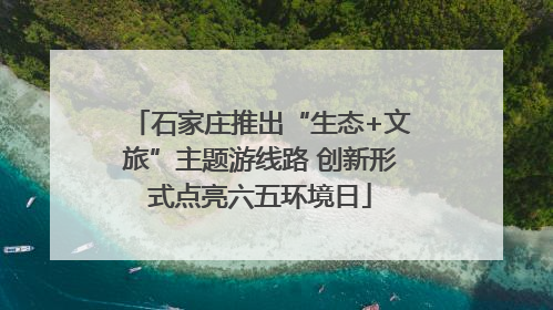 石家庄推出“生态+文旅”主题游线路 创新形式点亮六五环境日