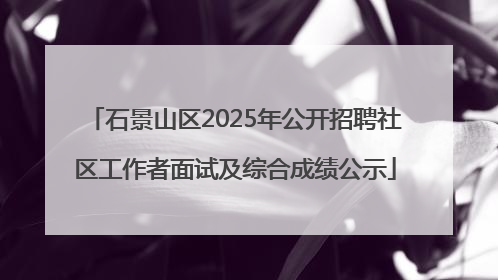 石景山区2025年公开招聘社区工作者面试及综合成绩公示