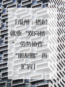 瓜州：搭起就业“双向桥” 劳务协作“朋友圈”再扩容