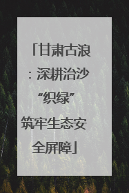 甘肃古浪：深耕治沙“织绿” 筑牢生态安全屏障