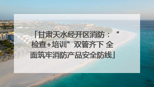 甘肃天水经开区消防：“检查+培训”双管齐下 全面筑牢消防产品安全防线