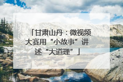 甘肃山丹：微视频大赛用“小故事”讲述“大道理”