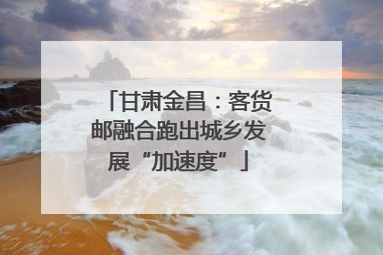 甘肃金昌：客货邮融合跑出城乡发展“加速度”