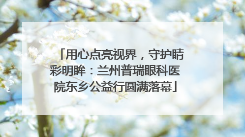 用心点亮视界，守护睛彩明眸：兰州普瑞眼科医院东乡公益行圆满落幕