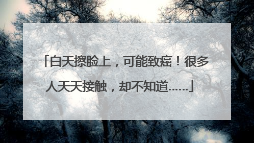 白天擦脸上，可能致癌！很多人天天接触，却不知道……