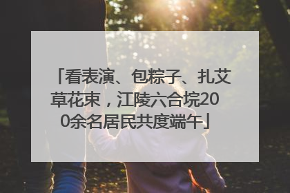 看表演、包粽子、扎艾草花束，江陵六合垸200余名居民共度端午