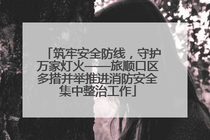筑牢安全防线，守护万家灯火——旅顺口区多措并举推进消防安全集中整治工作