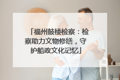 福州鼓楼检察：检察助力文物修缮，守护船政文化记忆
