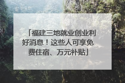 福建三地就业创业利好消息！这些人可享免费住宿、万元补贴