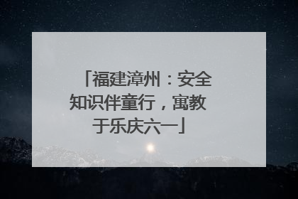 福建漳州：安全知识伴童行，寓教于乐庆六一