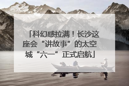 科幻感拉满！长沙这座会“讲故事”的太空城“六一”正式启航