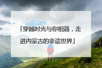 穿越时光与你相遇，走进内蒙古的非遗世界