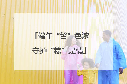 端午“警”色浓 守护“粽”是情