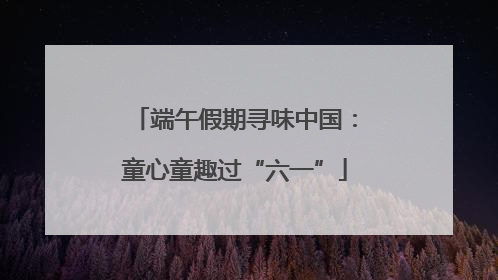 端午假期寻味中国：童心童趣过“六一”