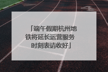 端午假期杭州地铁将延长运营服务 时刻表请收好