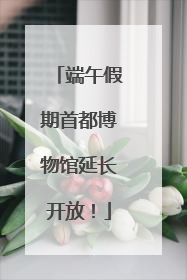 端午假期首都博物馆延长开放！