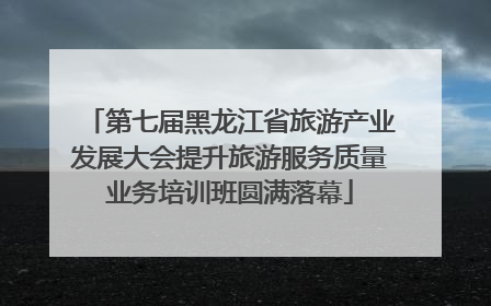 第七届黑龙江省旅游产业发展大会提升旅游服务质量业务培训班圆满落幕
