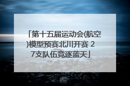 第十五届运动会(航空)模型预赛北川开赛 27支队伍竞逐蓝天