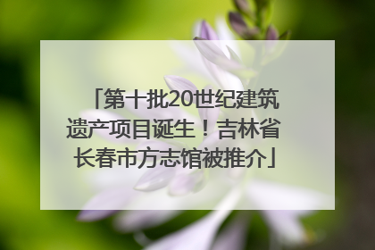 第十批20世纪建筑遗产项目诞生！吉林省长春市方志馆被推介