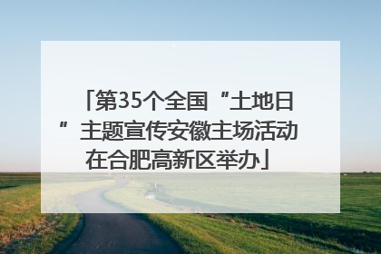 第35个全国“土地日”主题宣传安徽主场活动在合肥高新区举办