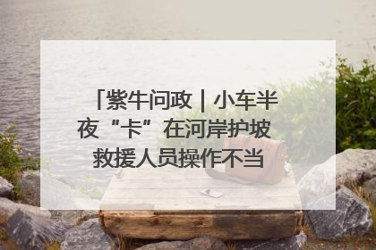 紫牛问政｜小车半夜“卡”在河岸护坡 救援人员操作不当致小车翻下河，然后直接走人了