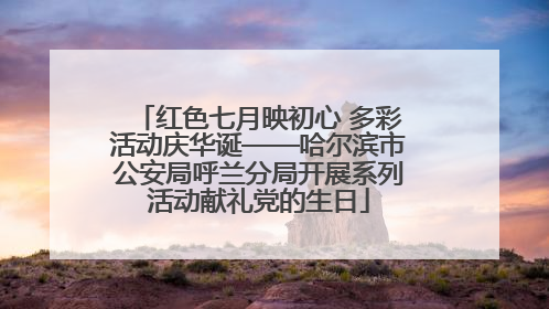 红色七月映初心 多彩活动庆华诞——哈尔滨市公安局呼兰分局开展系列活动献礼党的生日