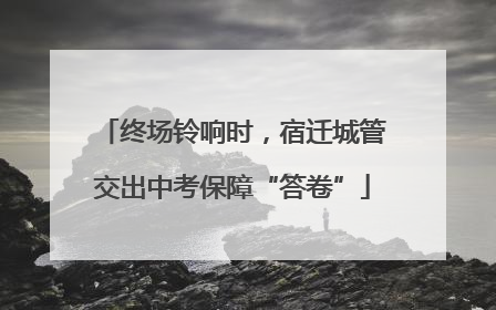终场铃响时，宿迁城管交出中考保障“答卷”