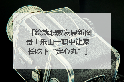 绘就职教发展新图景！乐山一职中让家长吃下“定心丸”
