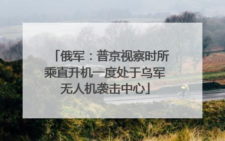 俄军：普京视察时所乘直升机一度处于乌军无人机袭击中心