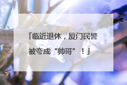 临近退休，厦门民警被夸成“帅哥”！