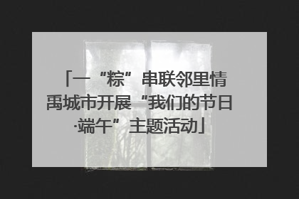 一“粽”串联邻里情 禹城市开展“我们的节日·端午”主题活动