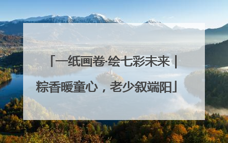 一纸画卷·绘七彩未来｜粽香暖童心，老少叙端阳