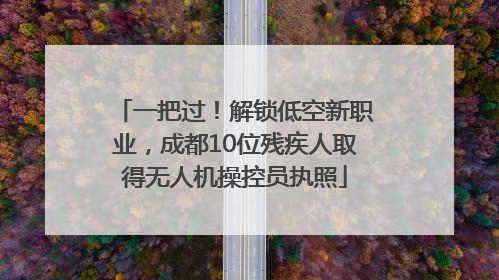 一把过！解锁低空新职业，成都10位残疾人取得无人机操控员执照