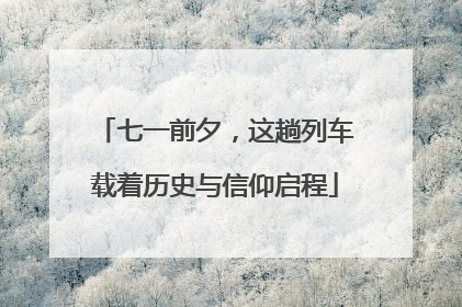 七一前夕，这趟列车载着历史与信仰启程