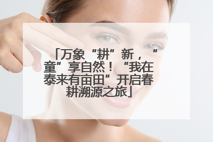 万象“耕”新，“童”享自然！“我在泰来有亩田”开启春耕溯源之旅