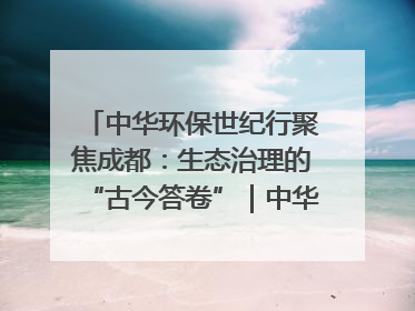 中华环保世纪行聚焦成都：生态治理的“古今答卷”｜中华环保世纪行
