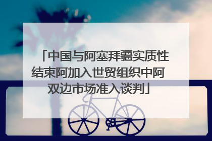 中国与阿塞拜疆实质性结束阿加入世贸组织中阿双边市场准入谈判