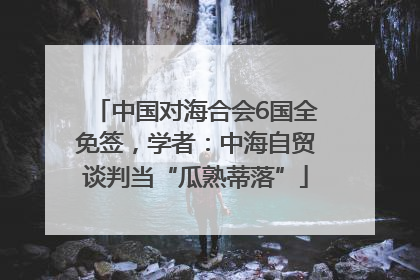 中国对海合会6国全免签，学者：中海自贸谈判当“瓜熟蒂落”