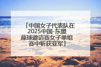 中国女子代表队在2025中国-东盟藤球邀请赛女子单组赛中斩获亚军