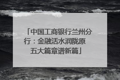 中国工商银行兰州分行：金融活水润陇原 五大篇章谱新篇